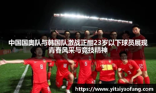 中国国奥队与韩国队激战正酣23岁以下球员展现青春风采与竞技精神